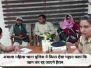 अंबाला महिला थाना पुलिस ने किया ऐसा महान काम कि जान कर रह जाएगे हैरान